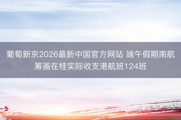 葡萄新京2026最新中国官方网站 端午假期南航筹画在桂实际收支港航班124班