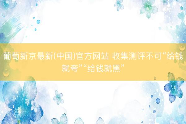 葡萄新京最新(中国)官方网站 收集测评不可“给钱就夸”“给钱就黑”