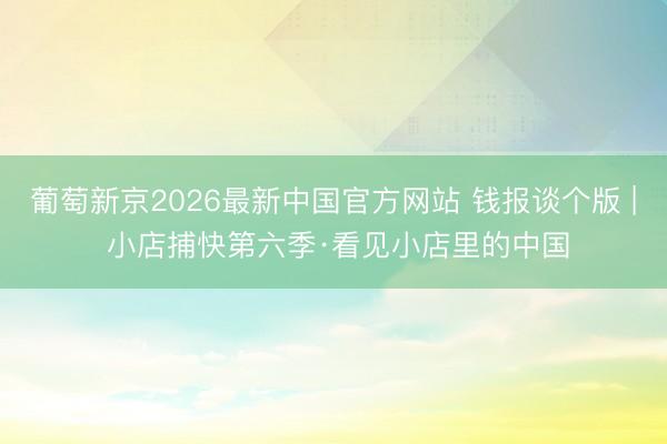 葡萄新京2026最新中国官方网站 钱报谈个版 | 小店捕快第六季·看见小店里的中国