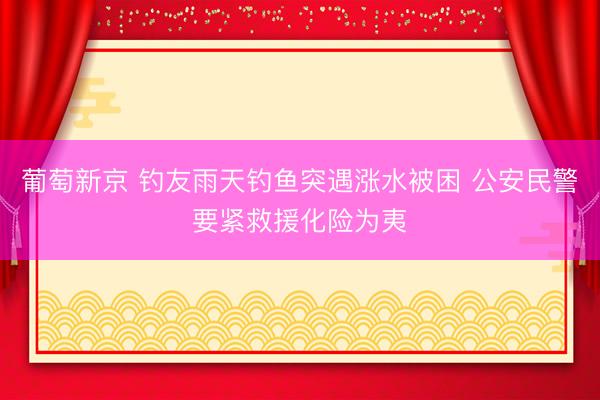 葡萄新京 钓友雨天钓鱼突遇涨水被困 公安民警要紧救援化险为夷