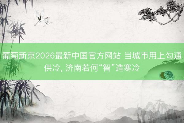 葡萄新京2026最新中国官方网站 当城市用上勾通供冷， 济南若何“智”造寒冷