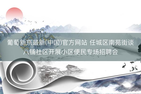 葡萄新京最新(中国)官方网站 任城区南苑街谈八铺社区开展小区便民专场招聘会