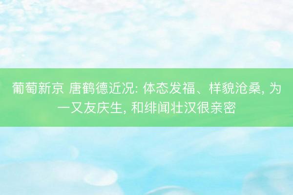 葡萄新京 唐鹤德近况: 体态发福、样貌沧桑, 为一又友庆生, 和绯闻壮汉很亲密