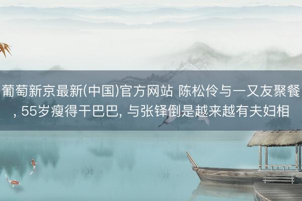 葡萄新京最新(中国)官方网站 陈松伶与一又友聚餐， 55岁瘦得干巴巴， 与张铎倒是越来越有夫妇相