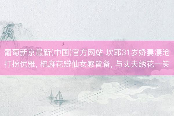 葡萄新京最新(中国)官方网站 坎耶31岁娇妻凄沧打扮优雅， 梳麻花辫仙女感皆备， 与丈夫绣花一笑
