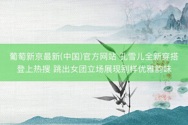 葡萄新京最新(中国)官方网站 孔雪儿全新穿搭登上热搜 跳出女团立场展现别样优雅韵味