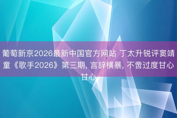 葡萄新京2026最新中国官方网站 丁太升锐评窦靖童《歌手2026》第三期， 言辞横暴， 不啻过度甘心