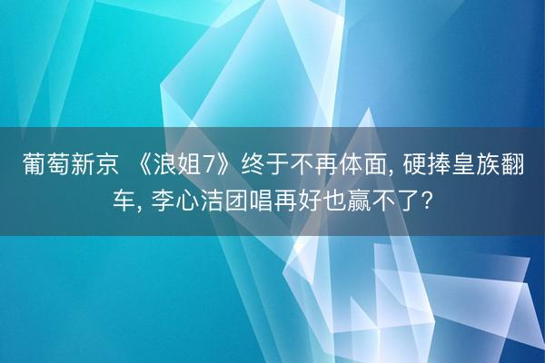 葡萄新京 《浪姐7》终于不再体面， 硬捧皇族翻车， 李心洁团唱再好也赢不了?