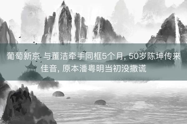 葡萄新京 与董洁牵手同框5个月, 50岁陈坤传来佳音, 原本潘粤明当初没撒谎