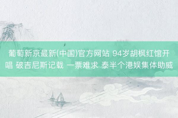 葡萄新京最新(中国)官方网站 94岁胡枫红馆开唱 破吉尼斯记载 一票难求 泰半个港娱集体助威
