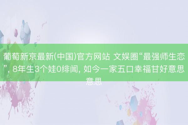 葡萄新京最新(中国)官方网站 文娱圈“最强师生恋”， 8年生3个娃0绯闻， 如今一家五口幸福甘好意思