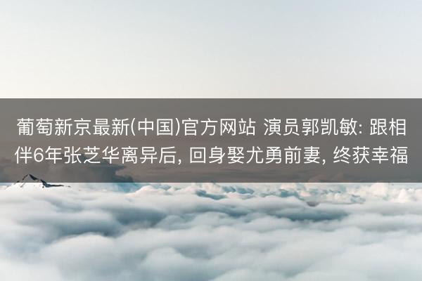 葡萄新京最新(中国)官方网站 演员郭凯敏: 跟相伴6年张芝华离异后， 回身娶尤勇前妻， 终获幸福
