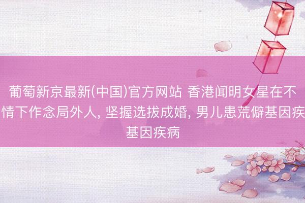 葡萄新京最新(中国)官方网站 香港闻明女星在不知情下作念局外人， 坚握选拔成婚， 男儿患荒僻基因疾病
