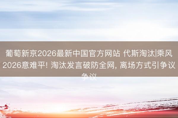 葡萄新京2026最新中国官方网站 代斯淘汰|乘风2026意难平! 淘汰发言破防全网, 离场方式引争议