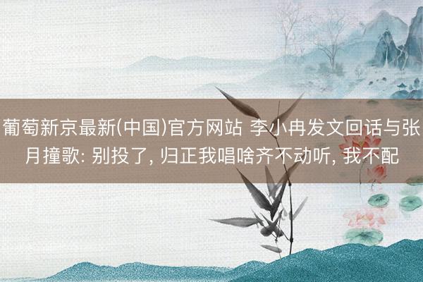 葡萄新京最新(中国)官方网站 李小冉发文回话与张月撞歌: 别投了， 归正我唱啥齐不动听， 我不配