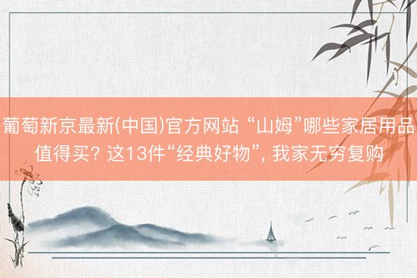 葡萄新京最新(中国)官方网站 “山姆”哪些家居用品值得买? 这13件“经典好物”， 我家无穷复购