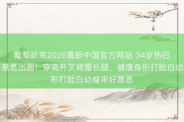 葡萄新京2026最新中国官方网站 34岁热巴雨中撑伞好意思出圈！穿高开叉裙露长腿，健康身形打脸白幼瘦审好意思