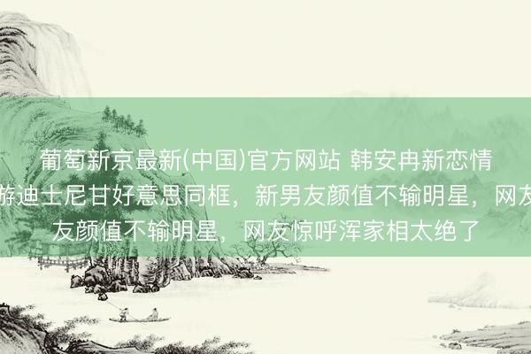 葡萄新京最新(中国)官方网站 韩安冉新恋情全网炸锅！带男儿游迪士尼甘好意思同框，新男友颜值不输明星，网友惊呼浑家相太绝了
