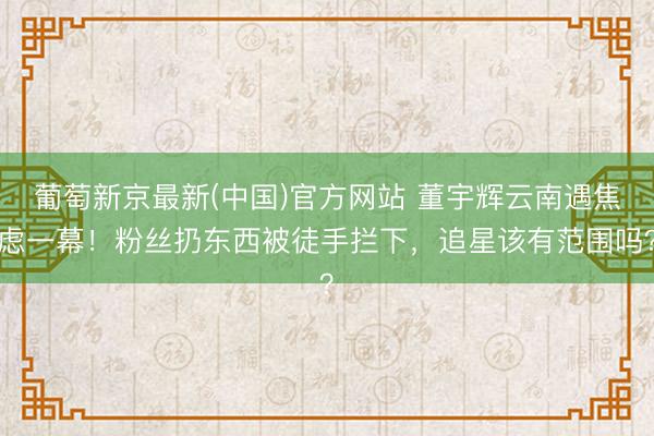 葡萄新京最新(中国)官方网站 董宇辉云南遇焦虑一幕！粉丝扔东西被徒手拦下，追星该有范围吗？