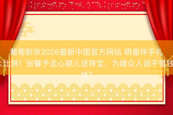 葡萄新京2026最新中国官方网站 明星伴手礼大比拼!张馨予走心颖儿送珠宝,为啥众人说不值钱?