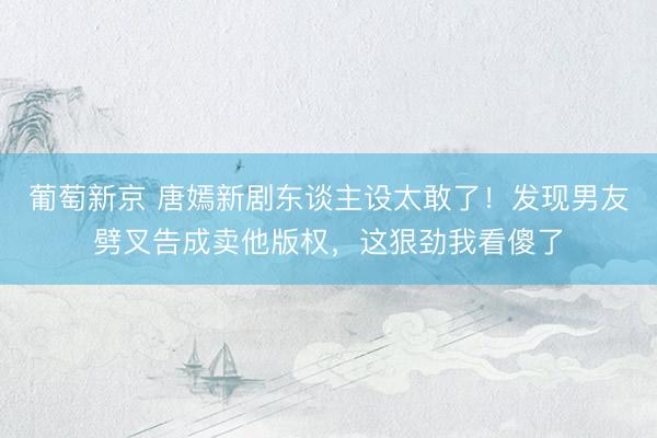 葡萄新京 唐嫣新剧东谈主设太敢了！发现男友劈叉告成卖他版权，这狠劲我看傻了