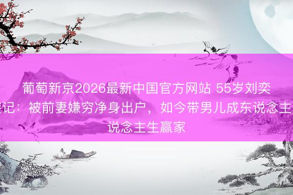 葡萄新京2026最新中国官方网站 55岁刘奕君逆袭记：被前妻嫌穷净身出户，如今带男儿成东说念主生赢家
