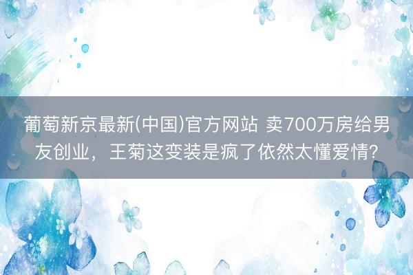 葡萄新京最新(中国)官方网站 卖700万房给男友创业，王菊这变装是疯了依然太懂爱情？