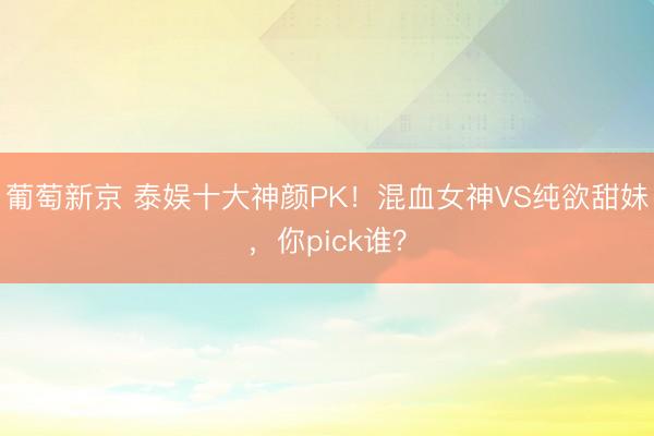 葡萄新京 泰娱十大神颜PK！混血女神VS纯欲甜妹，你pick谁？