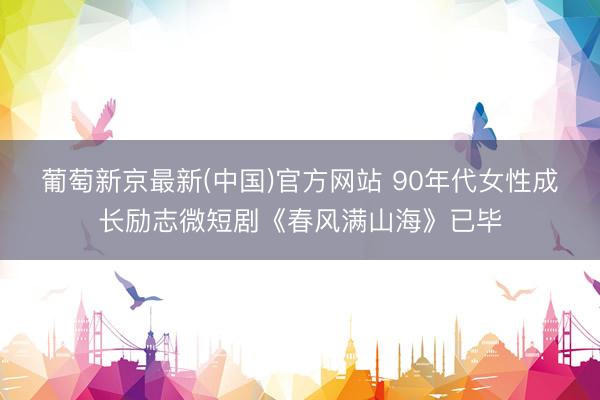 葡萄新京最新(中国)官方网站 90年代女性成长励志微短剧《春风满山海》已毕
