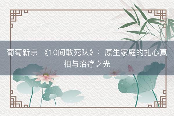 葡萄新京 《10间敢死队》：原生家庭的扎心真相与治疗之光
