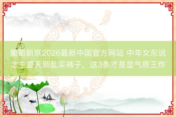 葡萄新京2026最新中国官方网站 中年女东说念主夏天别乱买裤子,这3条才是显气质王炸
