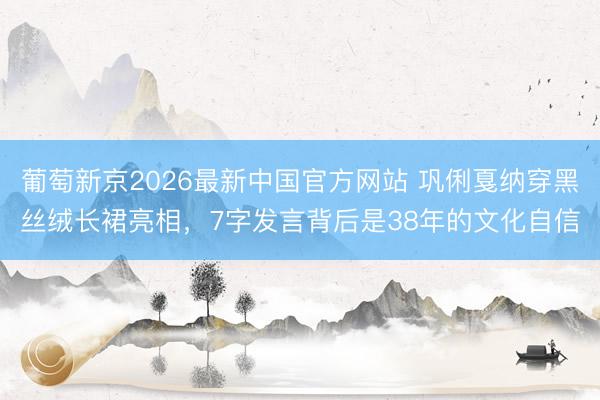 葡萄新京2026最新中国官方网站 巩俐戛纳穿黑丝绒长裙亮相，7字发言背后是38年的文化自信