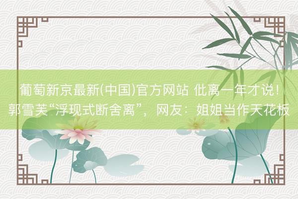 葡萄新京最新(中国)官方网站 仳离一年才说！郭雪芙“浮现式断舍离”，网友：姐姐当作天花板