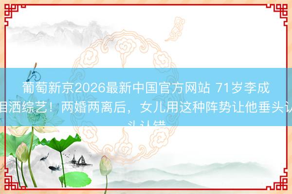 葡萄新京2026最新中国官方网站 71岁李成儒泪洒综艺！两婚两离后，女儿用这种阵势让他垂头认错