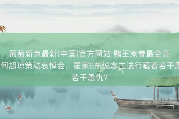 葡萄新京最新(中国)官方网站 赌王家眷最全亮相！何超琼策动哀悼会，霍家6东说念主送行藏着若干恩仇？