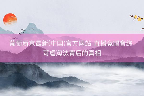 葡萄新京最新(中国)官方网站 直播竞唱音综：苛虐淘汰背后的真相