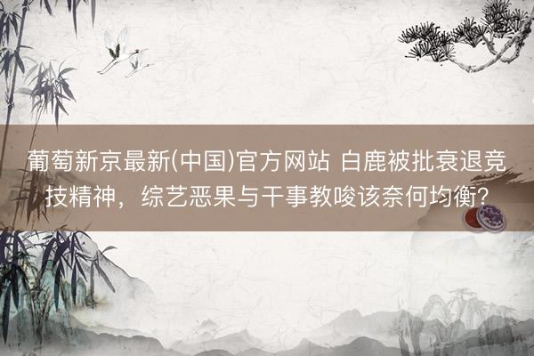 葡萄新京最新(中国)官方网站 白鹿被批衰退竞技精神，综艺恶果与干事教唆该奈何均衡？
