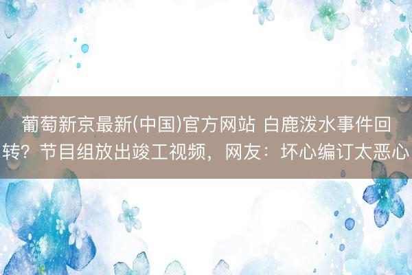 葡萄新京最新(中国)官方网站 白鹿泼水事件回转？节目组放出竣工视频，网友：坏心编订太恶心