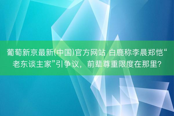 葡萄新京最新(中国)官方网站 白鹿称李晨郑恺“老东谈主家”引争议，前辈尊重限度在那里？