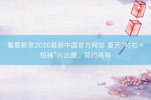 葡萄新京2026最新中国官方网站 夏天“衬衫＋短裤”火出圈，简约高等