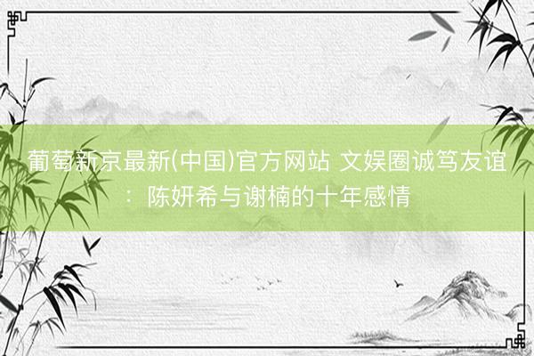 葡萄新京最新(中国)官方网站 文娱圈诚笃友谊：陈妍希与谢楠的十年感情