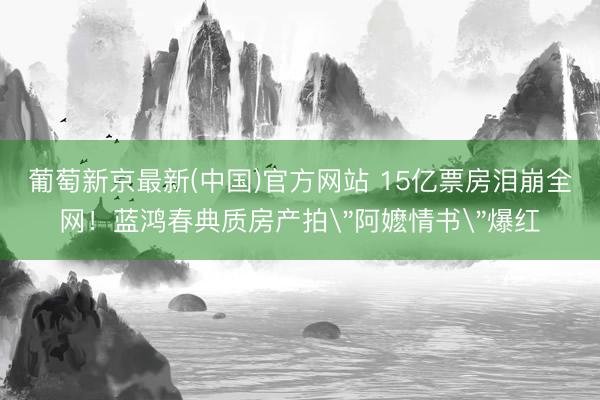 葡萄新京最新(中国)官方网站 15亿票房泪崩全网！蓝鸿春典质房产拍