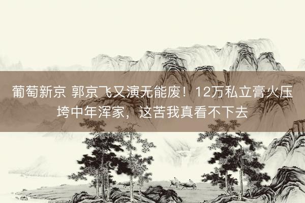葡萄新京 郭京飞又演无能废!12万私立膏火压垮中年浑家,这苦我真看不下去