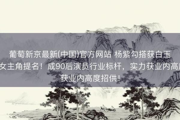 葡萄新京最新(中国)官方网站 杨紫勾搭获白玉兰最好女主角提名!成90后演员行业标杆,实力获业内高度招供!