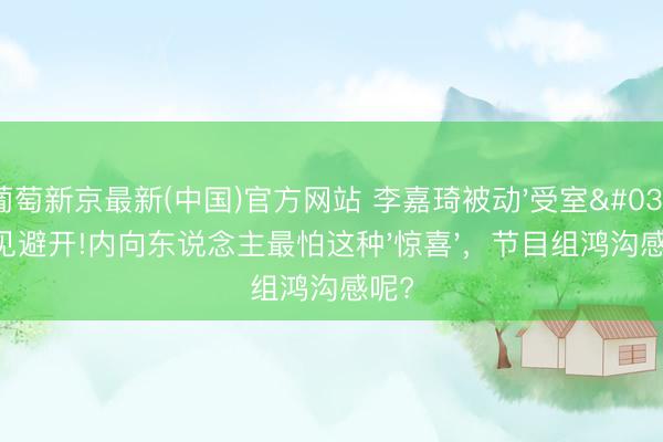 葡萄新京最新(中国)官方网站 李嘉琦被动'受室'主见避开!内向东说念主最怕这种'惊喜'，节目组鸿沟感呢?