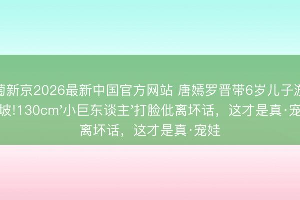 葡萄新京2026最新中国官方网站 唐嫣罗晋带6岁儿子游新加坡!130cm'小巨东谈主'打脸仳离坏话，这才是真·宠娃