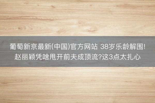 葡萄新京最新(中国)官方网站 38岁乐龄解围!赵丽颖凭啥甩开前夫成顶流?这3点太扎心