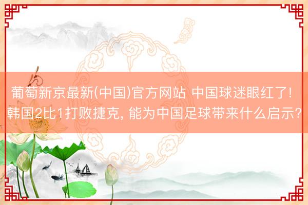葡萄新京最新(中国)官方网站 中国球迷眼红了! 韩国2比1打败捷克, 能为中国足球带来什么启示?