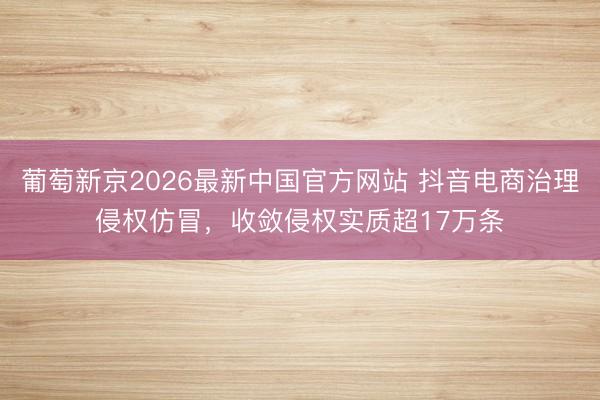 葡萄新京2026最新中国官方网站 抖音电商治理侵权仿冒，收敛侵权实质超17万条