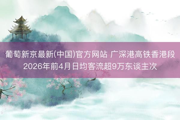 葡萄新京最新(中国)官方网站 广深港高铁香港段2026年前4月日均客流超9万东谈主次